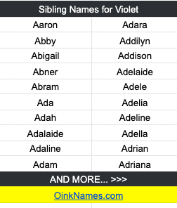 Sibling Names for VioletAaron Adara Abby Addilyn Abigail Addison Abner Adelaide Abram Adele Ada Adelia Adah Adeline Adalaide Adella Adaline Adrian Adam Adriana