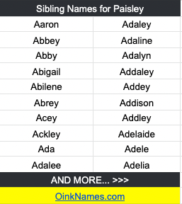 Sibling Names for PaisleyAaron Adaley Abbey Adaline Abby Adalyn Abigail Addaley Abilene Addey Abrey Addison Acey Addley Ackley Adelaide Ada Adele Adalee Adelia