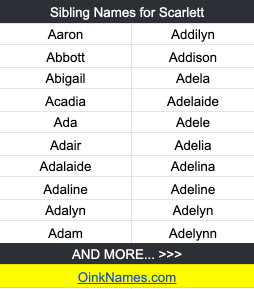 Sibling Names for ScarlettAaron	Addilyn
Abbott	Addison
Abigail	Adela
Acadia	Adelaide
Ada	Adele
Adair	Adelia
Adalaide	Adelina
Adaline	Adeline
Adalyn	Adelyn
Adam	Adelynn