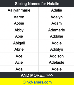 Sibling Names That Go With Natalie AaliyahmarieAdalie
Aaron Adalyn
Abbie Adam
Abby Adamarie
Abie Addalie
Abigail Addie
Abrie Addilyn
Ace Addison
Acie Adelaide
Ada Adele